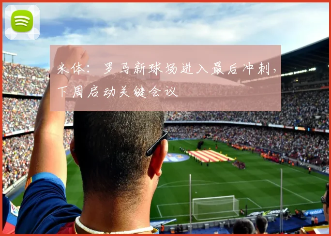 米体:罗马新球场进入最后冲刺,下周启动关键会议