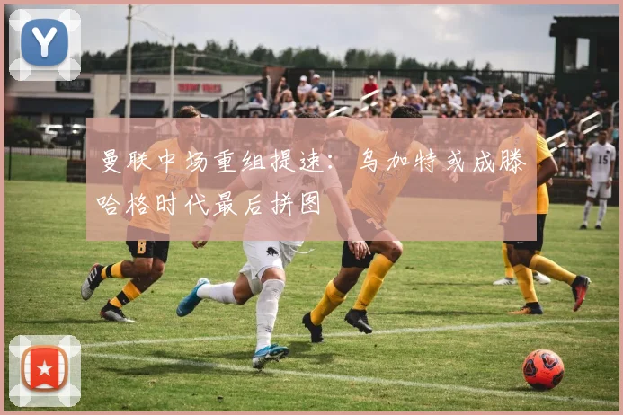 曼联中场重组提速:乌加特或成滕哈格时代最后拼图