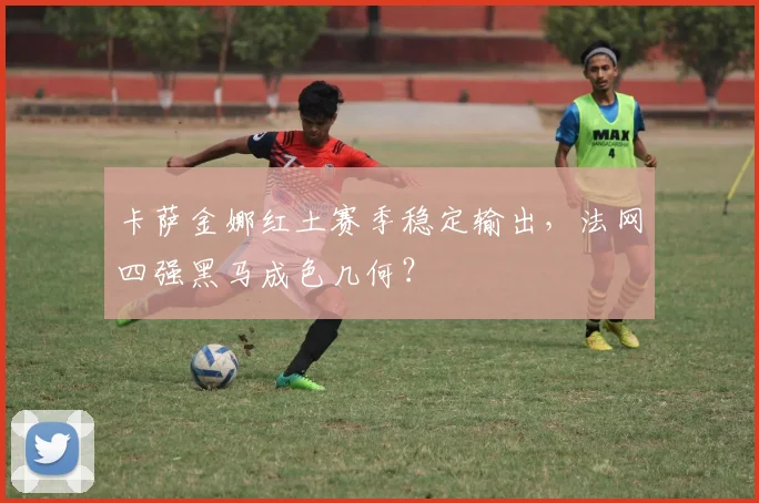 卡萨金娜红土赛季稳定输出，法网四强黑马成色几何？