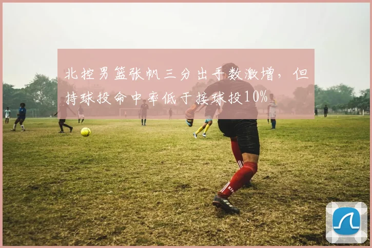 北控男篮张帆三分出手数激增,但持球投命中率低于接球投10%