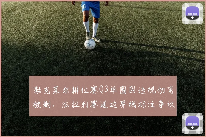 勒克莱尔排位赛Q3单圈因违规切弯被删,法拉利赛道边界线标注争议再起