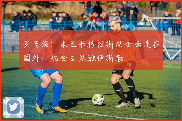罗马诺：米兰和格拉斯纳会面是在国外，也会去见雅伊斯勒