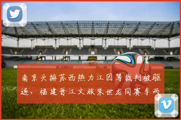 南京头排苏西热力江因骂裁判被驱逐,福建晋江文旅朱世龙同赛季两次驱逐仅口头警告